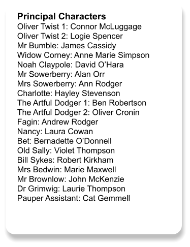 Principal Characters Oliver Twist 1: Connor McLuggage Oliver Twist 2: Logie Spencer Mr Bumble: James Cassidy Widow Corney: Anne Marie Simpson Noah Claypole: David O’Hara Mr Sowerberry: Alan Orr Mrs Sowerberry: Ann Rodger Charlotte: Hayley Stevenson The Artful Dodger 1: Ben Robertson The Artful Dodger 2: Oliver Cronin Fagin: Andrew Rodger Nancy: Laura Cowan Bet: Bernadette O’Donnell Old Sally: Violet Thompson Bill Sykes: Robert Kirkham Mrs Bedwin: Marie Maxwell Mr Brownlow: John McKenzie Dr Grimwig: Laurie Thompson Pauper Assistant: Cat Gemmell