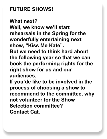 FUTURE SHOWS!  What next? Well, we know we’ll start rehearsals in the Spring for the wonderfully entertaining next show, “Kiss Me Kate”. But we need to think hard about the following year so that we can book the performing rights for the right show for us and our audiences. If you’de like to be involved in the process of choosing a show to recommend to the committee, why not volunteer for the Show Selection committee? Contact Cat.