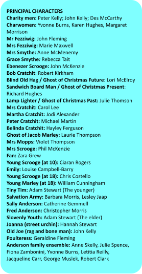 PRINCIPAL CHARACTERS  Charity men: Peter Kelly; John Kelly; Des McCarthy Charwomen: Yvonne Burns, Karen Hughes, Margaret Morrison Mr Fezziwig: John Fleming Mrs Fezziwig: Marie Maxwell Mrs Smythe: Anne McMenemy Grace Smythe: Rebecca Tait Ebenezer Scrooge: John McKenzie Bob Cratchit: Robert Kirkham Blind Old Hag / Ghost of Christmas Future: Lori McElroy Sandwich Board Man / Ghost of Christmas Present: Richard Hughes Lamp Lighter / Ghost of Christmas Past: Julie Thomson Mrs Cratchit: Carol Lee Martha Cratchit: Jodi Alexander Peter Cratchit: Michael Martin Belinda Cratchit: Hayley Ferguson Ghost of Jacob Marley: Laurie Thompson Mrs Mopps: Violet Thompson Mrs Scrooge: Phil McKenzie  Fan: Zara Grew Young Scrooge (at 10): Ciaran Rogers Emily: Louise Campbell-Barry Young Scrooge (at 18): Chris Costello Young Marley (at 18): William Cunningham Tiny Tim: Adam Stewart (The younger) Salvation Army: Barbara Morris, Lesley Jaap Sally Anderson: Catherine Gemmell  Fred Anderson: Christopher Morris Slovenly Youth: Adam Stewart (The elder)  Joanna (street urchin): Hannah Stewart Old Joe (rag and bone man): John Kelly Poulteress: Geraldine Fleming Anderson family ensemble: Anne Skelly, Julie Spence, Fiona Zambonini, Yvonne Burns, Letitia Reilly,  Jacqueline Carr, George Muslek, Robert Clark