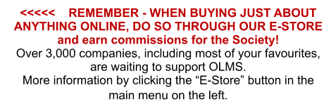 <<<<<    REMEMBER - WHEN BUYING JUST ABOUT ANYTHING ONLINE, DO SO THROUGH OUR E-STORE and earn commissions for the Society! Over 3,000 companies, including most of your favourites, are waiting to support OLMS. More information by clicking the “E-Store” button in the main menu on the left.