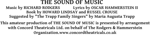 This amateur production of THE SOUND OF MUSIC is presented by arrangement with Concord Theatricals Ltd. on behalf of The Rodgers & Hammerstein Organization.www.concordtheatricals.co.uk THE SOUND OF MUSIC Music by RICHARD RODGERS            Lyrics by OSCAR HAMMERSTEIN II  Book by HOWARD LINDSAY and RUSSEL CROUSE Suggested by "The Trapp Family Singers" by Maria Augusta Trapp