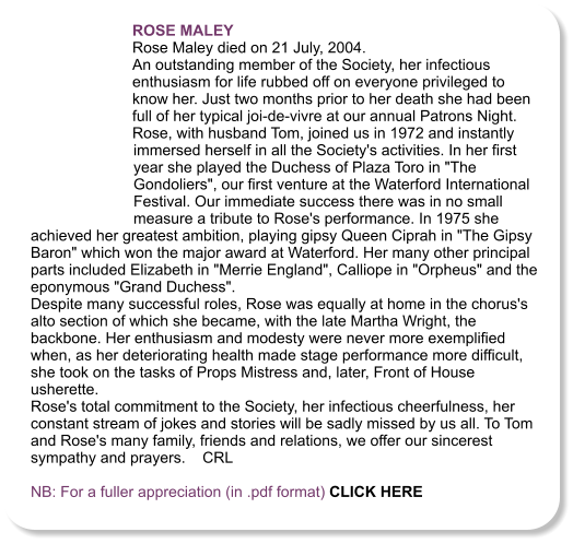 ROSE MALEY  Rose Maley died on 21 July, 2004. An outstanding member of the Society, her infectious enthusiasm for life rubbed off on everyone privileged to know her. Just two months prior to her death she had been full of her typical joi-de-vivre at our annual Patrons Night. Rose, with husband Tom, joined us in 1972 and instantly immersed herself in all the Society's activities. In her first year she played the Duchess of Plaza Toro in "The Gondoliers", our first venture at the Waterford International Festival. Our immediate success there was in no small measure a tribute to Rose's performance. In 1975 she achieved her greatest ambition, playing gipsy Queen Ciprah in "The Gipsy Baron" which won the major award at Waterford. Her many other principal parts included Elizabeth in "Merrie England", Calliope in "Orpheus" and the eponymous "Grand Duchess". Despite many successful roles, Rose was equally at home in the chorus's alto section of which she became, with the late Martha Wright, the backbone. Her enthusiasm and modesty were never more exemplified when, as her deteriorating health made stage performance more difficult, she took on the tasks of Props Mistress and, later, Front of House usherette. Rose's total commitment to the Society, her infectious cheerfulness, her constant stream of jokes and stories will be sadly missed by us all. To Tom and Rose's many family, friends and relations, we offer our sincerest sympathy and prayers.    CRL  NB: For a fuller appreciation (in .pdf format) CLICK HERE